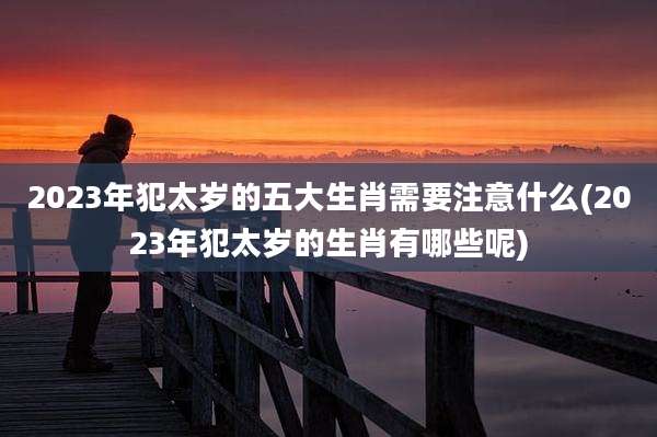 2023年犯太岁的五大生肖需要注意什么(2023年犯太岁的生肖有哪些呢)