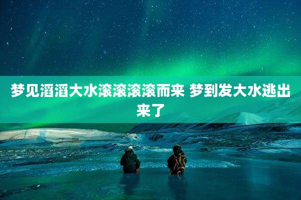 梦见滔滔大水滚滚滚滚而来 梦到发大水逃出来了