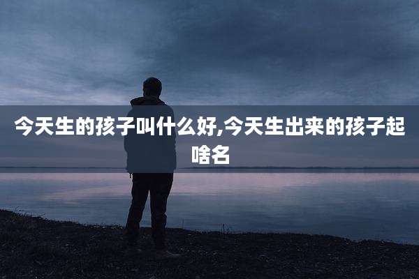 今天生的孩子叫什么好,今天生出来的孩子起啥名