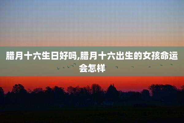 腊月十六生日好吗,腊月十六出生的女孩命运会怎样