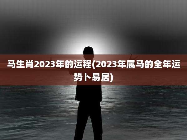 马生肖2023年的运程(2023年属马的全年运势卜易居)