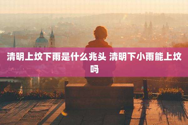 清明上坟下雨是什么兆头 清明下小雨能上坟吗