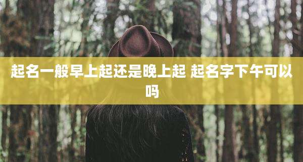 起名一般早上起还是晚上起 起名字下午可以吗