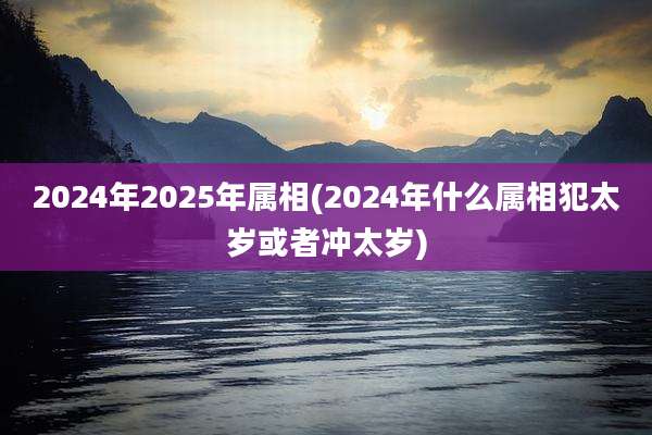 2024年2025年属相(2024年什么属相犯太岁或者冲太岁)