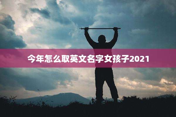 今年怎么取英文名字女孩子2021