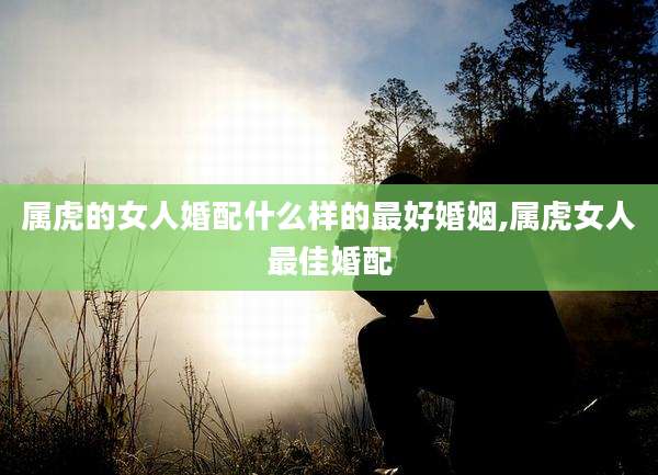 属虎的女人婚配什么样的最好婚姻,属虎女人最佳婚配