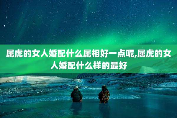 属虎的女人婚配什么属相好一点呢,属虎的女人婚配什么样的最好