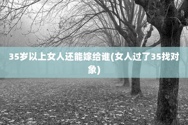 35岁以上女人还能嫁给谁(女人过了35找对象)