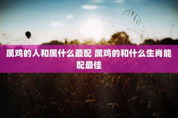 属鸡的人和属什么最配 属鸡的和什么生肖能配最佳
