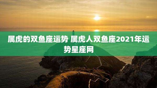 属虎的双鱼座运势 属虎人双鱼座2021年运势星座网