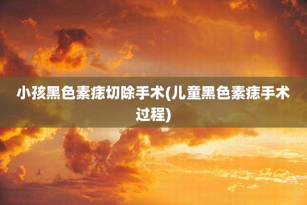小孩黑色素痣切除手术(儿童黑色素痣手术过程)
