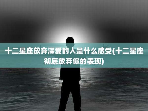 十二星座放弃深爱的人是什么感受(十二星座彻底放弃你的表现)