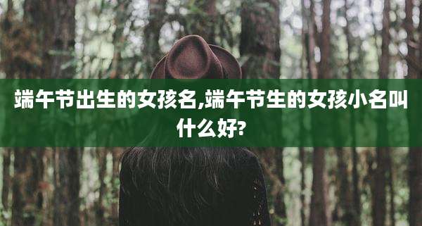 端午节出生的女孩名,端午节生的女孩小名叫什么好?