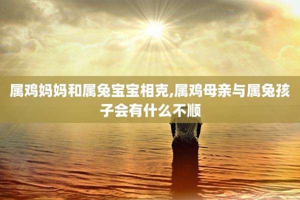 属鸡妈妈和属兔宝宝相克,属鸡母亲与属兔孩子会有什么不顺