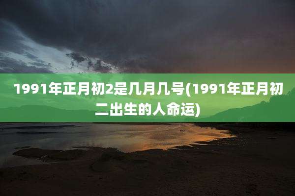 1991年正月初2是几月几号(1991年正月初二出生的人命运)