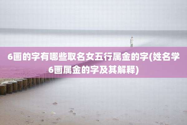 6画的字有哪些取名女五行属金的字(姓名学6画属金的字及其解释)
