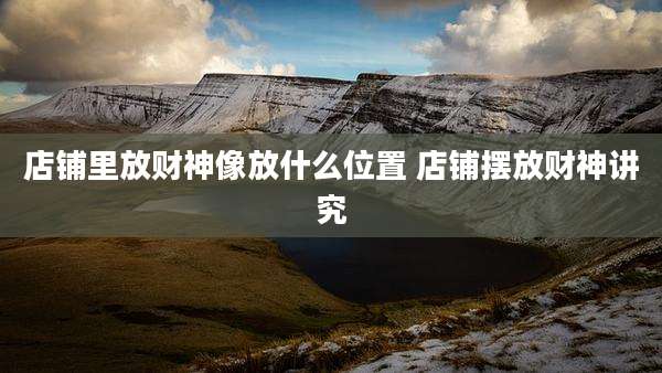 店铺里放财神像放什么位置 店铺摆放财神讲究