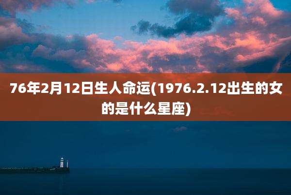 76年2月12日生人命运(1976.2.12出生的女的是什么星座)