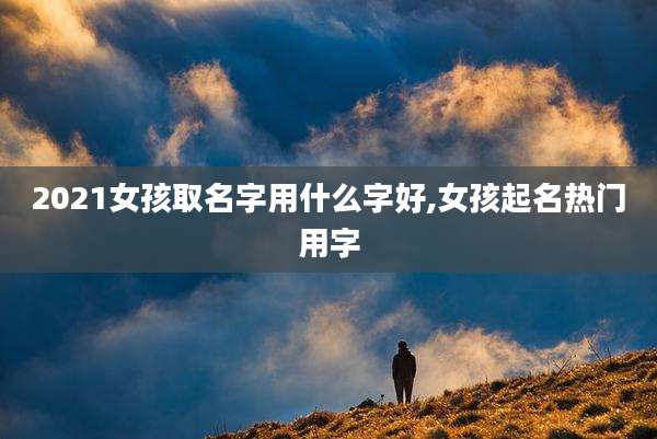 2021女孩取名字用什么字好,女孩起名热门用字