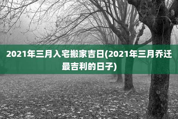 2021年三月入宅搬家吉日(2021年三月乔迁最吉利的日子)