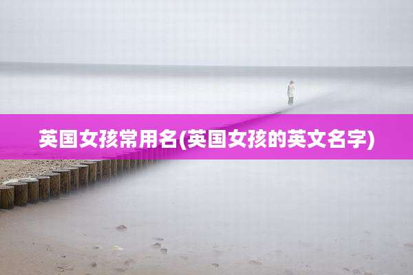 英国女孩常用名(英国女孩的英文名字)