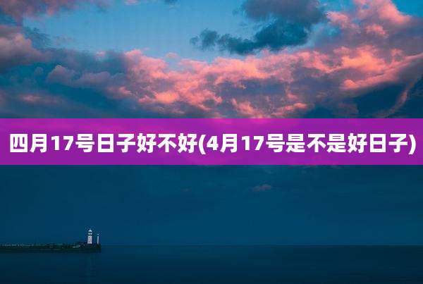 四月17号日子好不好(4月17号是不是好日子)