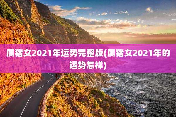 属猪女2021年运势完整版(属猪女2021年的运势怎样)