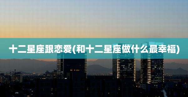 十二星座跟恋爱(和十二星座做什么最幸福)