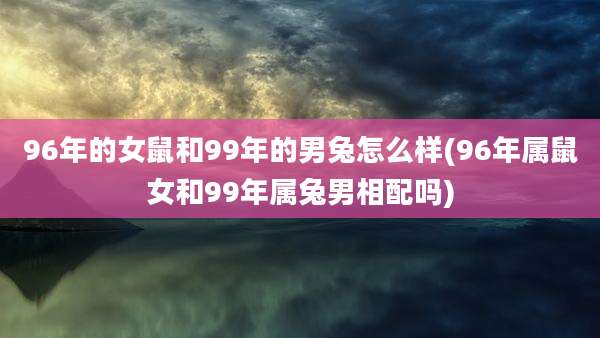 96年的女鼠和99年的男兔怎么样(96年属鼠女和99年属兔男相配吗)