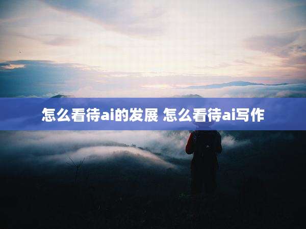 怎么看待ai的发展 怎么看待ai写作