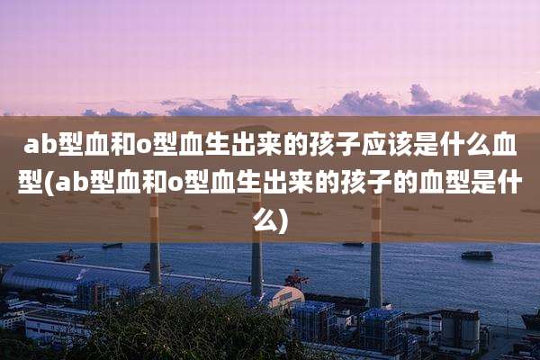 ab型血和o型血生出来的孩子应该是什么血型(ab型血和o型血生出来的孩子的血型是什么)