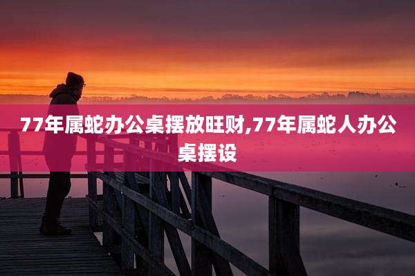 77年属蛇办公桌摆放旺财,77年属蛇人办公桌摆设