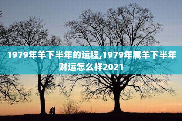 1979年羊下半年的运程,1979年属羊下半年财运怎么样2021