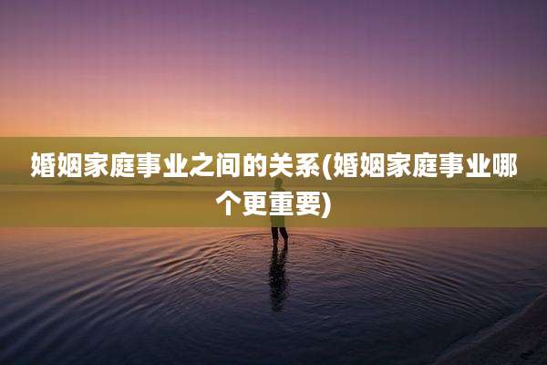 婚姻家庭事业之间的关系(婚姻家庭事业哪个更重要)