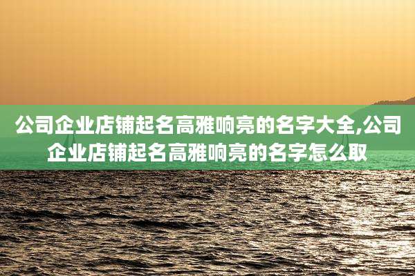公司企业店铺起名高雅响亮的名字大全,公司企业店铺起名高雅响亮的名字怎么取