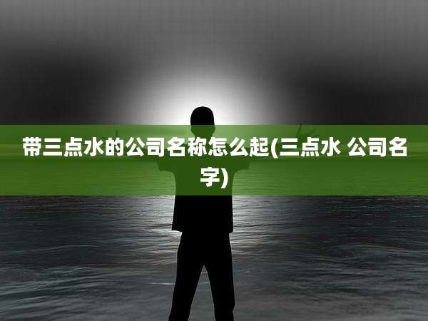带三点水的公司名称怎么起(三点水 公司名字)