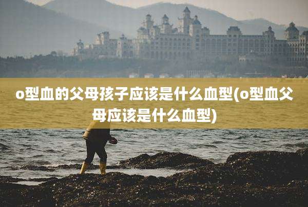 o型血的父母孩子应该是什么血型(o型血父母应该是什么血型)