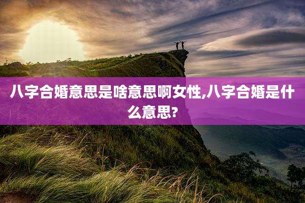 八字合婚意思是啥意思啊女性,八字合婚是什么意思?