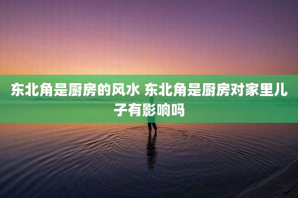 东北角是厨房的风水 东北角是厨房对家里儿子有影响吗