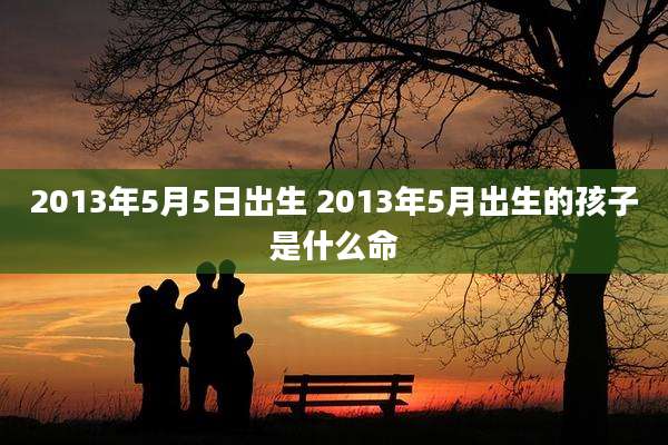 2013年5月5日出生 2013年5月出生的孩子是什么命