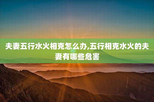 夫妻五行水火相克怎么办,五行相克水火的夫妻有哪些危害