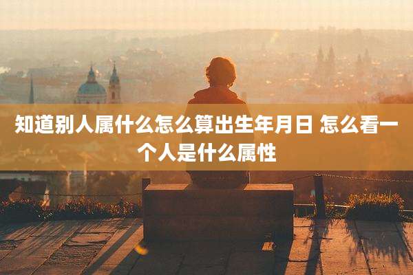知道别人属什么怎么算出生年月日 怎么看一个人是什么属性