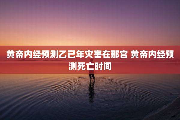 黄帝内经预测乙已年灾害在那宫 黄帝内经预测死亡时间