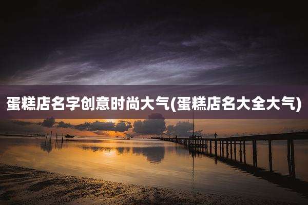 蛋糕店名字创意时尚大气(蛋糕店名大全大气)