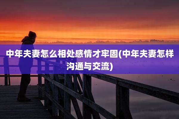 中年夫妻怎么相处感情才牢固(中年夫妻怎样沟通与交流)