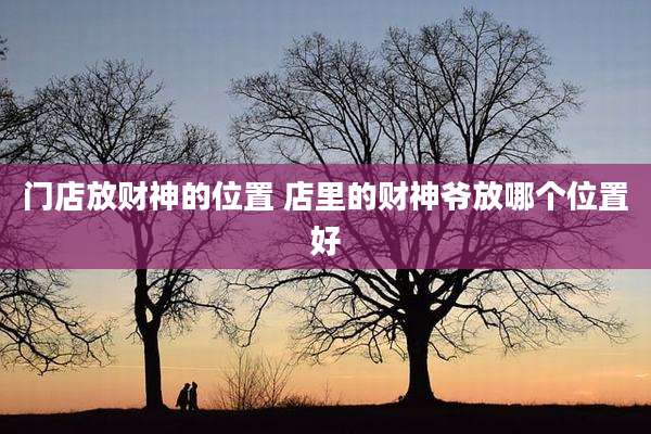 门店放财神的位置 店里的财神爷放哪个位置好