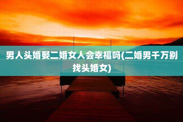 男人头婚娶二婚女人会幸福吗(二婚男千万别找头婚女)
