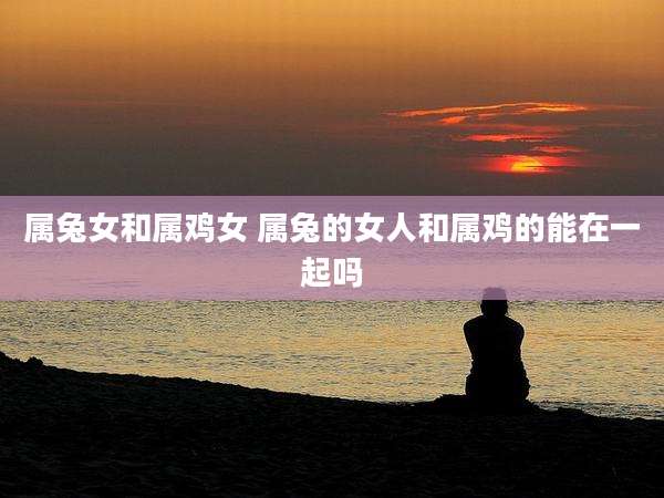 属兔女和属鸡女 属兔的女人和属鸡的能在一起吗