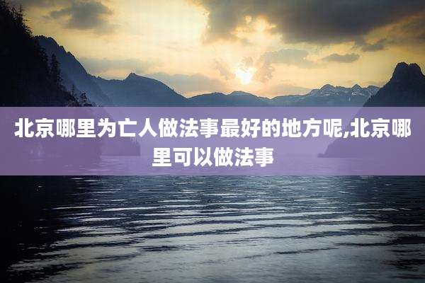 北京哪里为亡人做法事最好的地方呢,北京哪里可以做法事