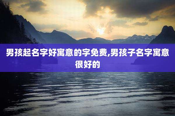 男孩起名字好寓意的字免费,男孩子名字寓意很好的